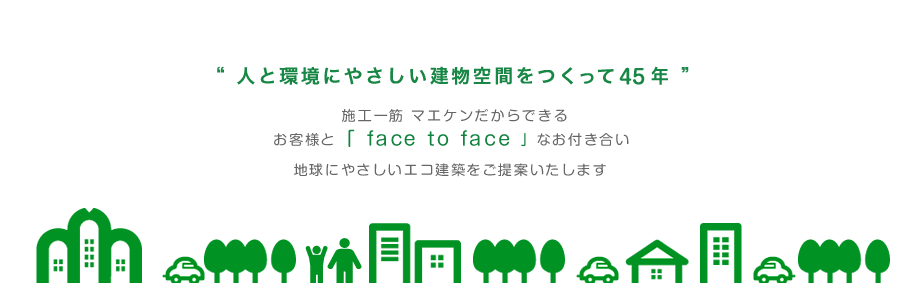 人と環境にやさしい建物空間をつくって45年 施工一筋マエケンだからできる「face to face」なお付き合い地球に優しいエコ建築をご提案いたします