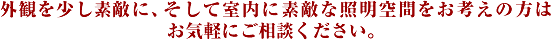 外観を少し素敵に、そして室内に素敵な照明空間をお考えの方はお気軽にご相談ください。