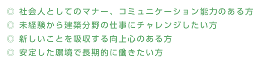 ◎社会人としてのマナー、コミュニケーション能力のある方 ◎ 未経験から建築分野の仕事にチャレンジしたい方 ◎ 新しいことを吸収する向上心のある方 ◎ 安定した環境で長期的に働きたい方